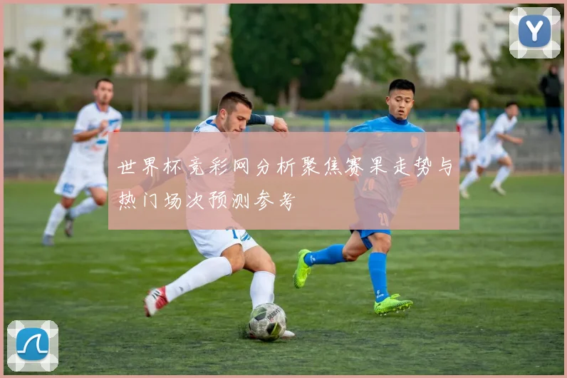 世界杯竞彩网分析聚焦赛果走势与热门场次预测参考