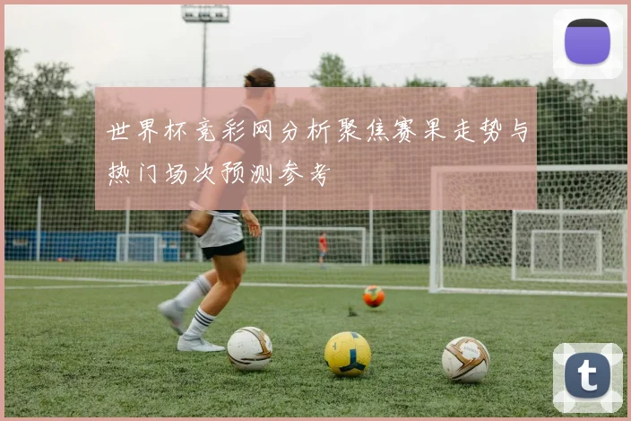世界杯竞彩网分析聚焦赛果走势与热门场次预测参考