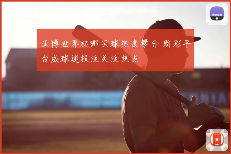 亚博世界杯哪买球热度攀升 购彩平台成球迷投注关注焦点