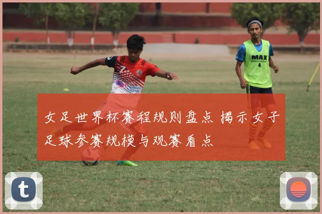 女足世界杯赛程规则盘点 揭示女子足球参赛规模与观赛看点