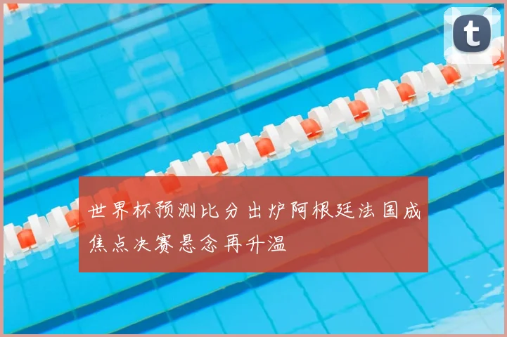 世界杯预测比分出炉阿根廷法国成焦点决赛悬念再升温