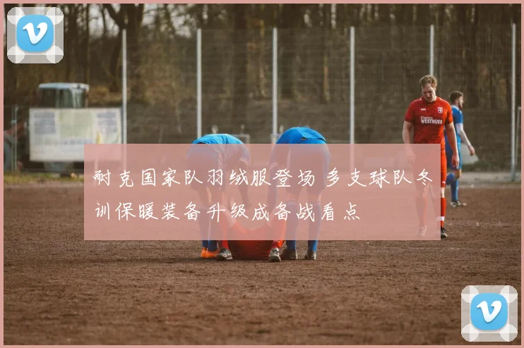 耐克国家队羽绒服登场 多支球队冬训保暖装备升级成备战看点