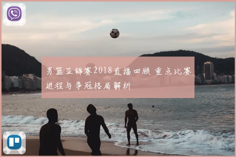 男篮亚锦赛2018直播回顾 重点比赛进程与争冠格局解析