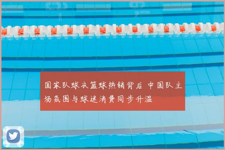 国家队球衣篮球热销背后 中国队主场氛围与球迷消费同步升温