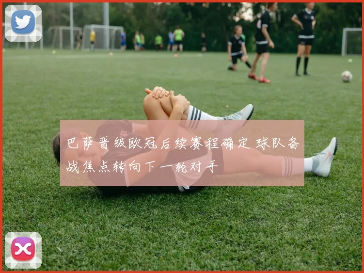巴萨晋级欧冠后续赛程确定 球队备战焦点转向下一轮对手