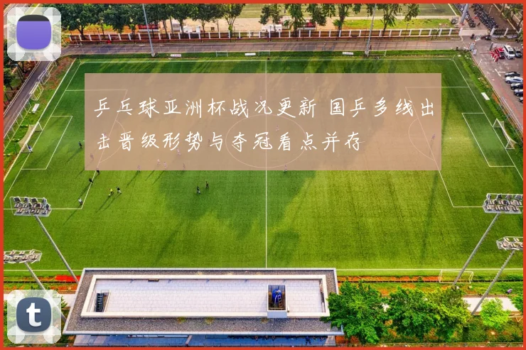 乒乓球亚洲杯战况更新 国乒多线出击晋级形势与夺冠看点并存
