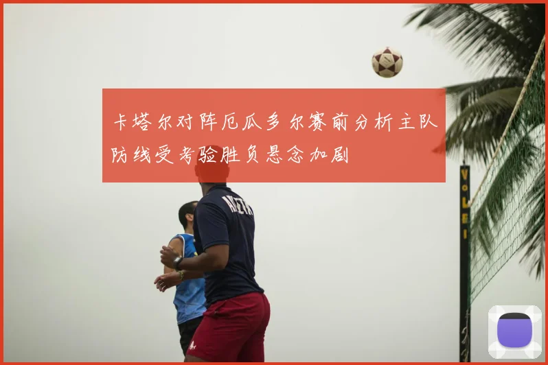 卡塔尔对阵厄瓜多尔赛前分析主队防线受考验胜负悬念加剧