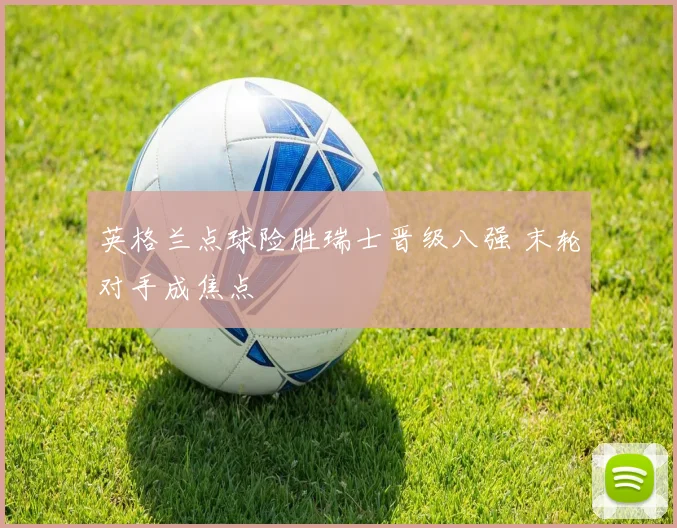 英格兰点球险胜瑞士晋级八强 末轮对手成焦点