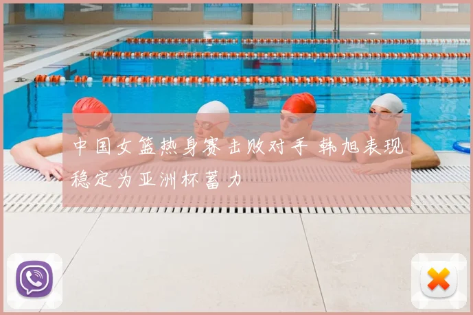 中国女篮热身赛击败对手 韩旭表现稳定为亚洲杯蓄力