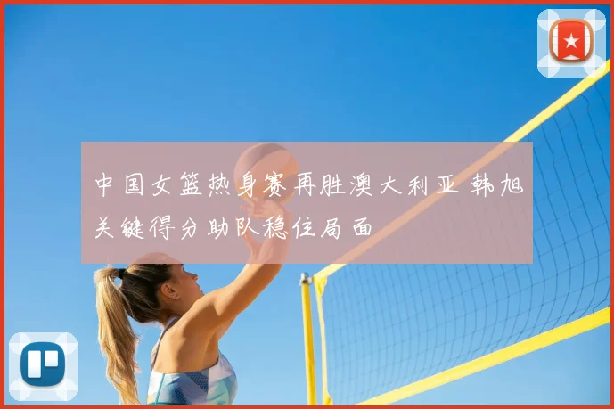 中国女篮热身赛再胜澳大利亚 韩旭关键得分助队稳住局面