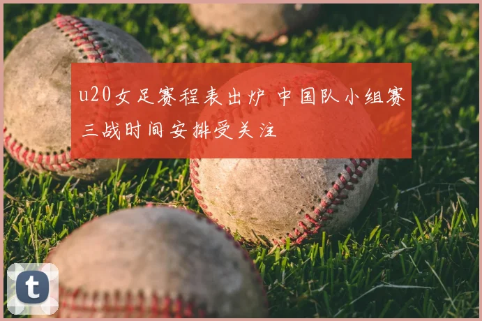 u20女足赛程表出炉 中国队小组赛三战时间安排受关注