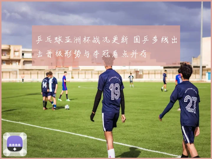 乒乓球亚洲杯战况更新 国乒多线出击晋级形势与夺冠看点并存