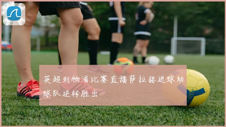 英超利物浦比赛直播萨拉赫进球助球队逆转胜出