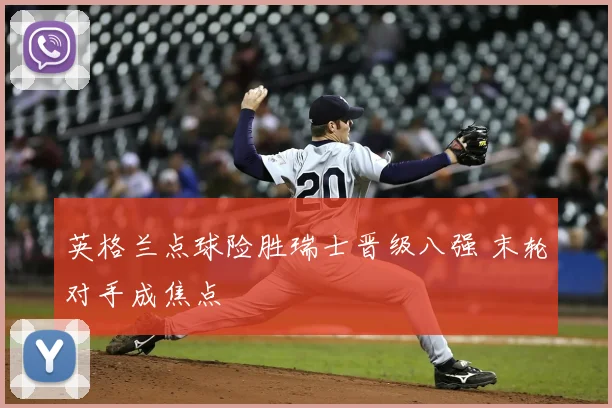 英格兰点球险胜瑞士晋级八强 末轮对手成焦点