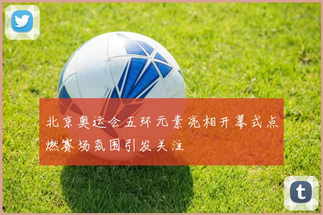 北京奥运会五环元素亮相开幕式点燃赛场氛围引发关注