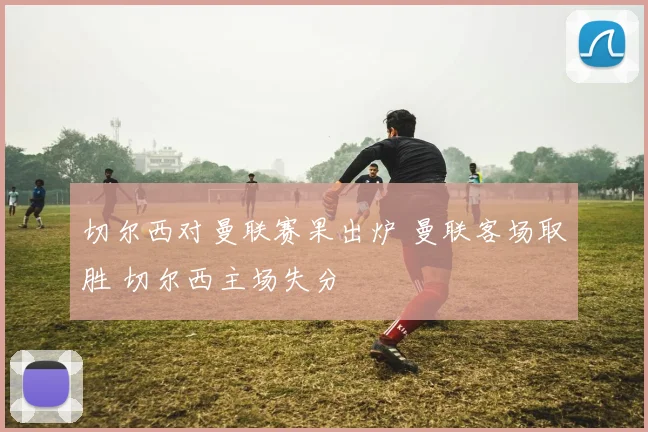 切尔西对曼联赛果出炉 曼联客场取胜 切尔西主场失分