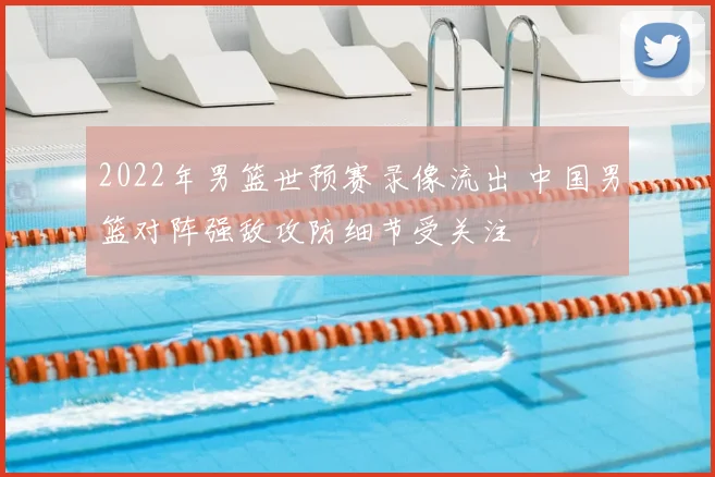 2022年男篮世预赛录像流出 中国男篮对阵强敌攻防细节受关注