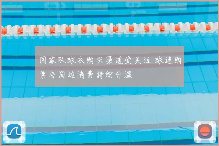 国家队球衣购买渠道受关注 球迷购票与周边消费持续升温