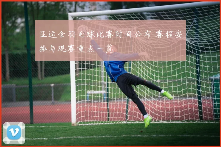 亚运会羽毛球比赛时间公布 赛程安排与观赛重点一览