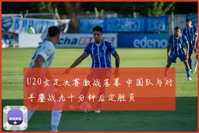 U20女足决赛激战落幕 中国队与对手鏖战九十分钟后定胜负