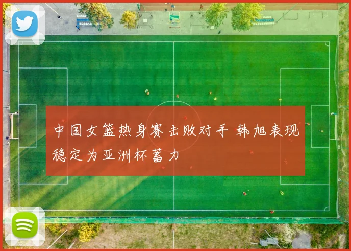 中国女篮热身赛击败对手 韩旭表现稳定为亚洲杯蓄力