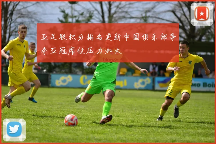 亚足联积分排名更新中国俱乐部争夺亚冠席位压力加大
