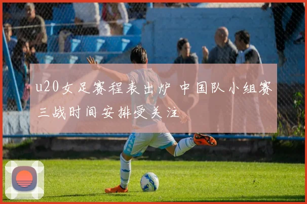 u20女足赛程表出炉 中国队小组赛三战时间安排受关注