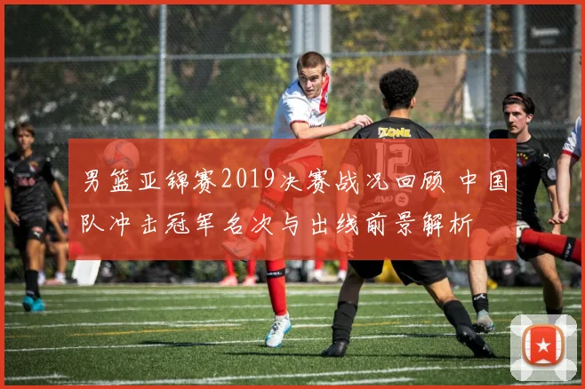 男篮亚锦赛2019决赛战况回顾 中国队冲击冠军名次与出线前景解析