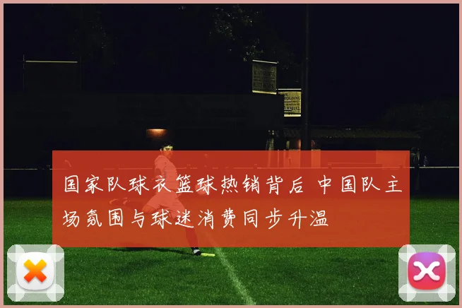 国家队球衣篮球热销背后 中国队主场氛围与球迷消费同步升温