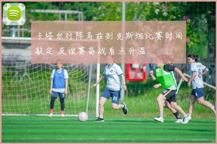 卡塔尔对阵乌兹别克斯坦比赛时间敲定 友谊赛备战看点升温