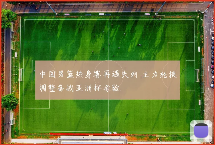 中国男篮热身赛再遇失利 主力轮换调整备战亚洲杯考验