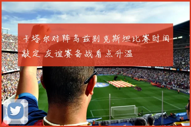 卡塔尔对阵乌兹别克斯坦比赛时间敲定 友谊赛备战看点升温