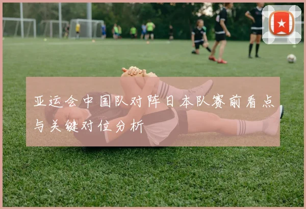 亚运会中国队对阵日本队赛前看点与关键对位分析