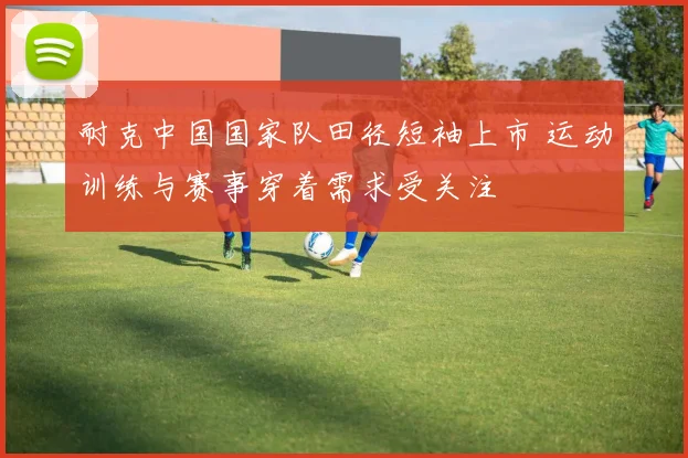 耐克中国国家队田径短袖上市 运动训练与赛事穿着需求受关注