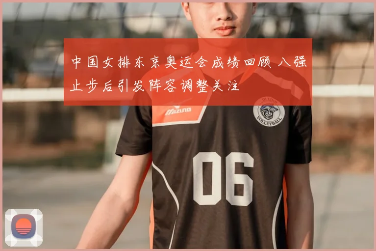 中国女排东京奥运会成绩回顾 八强止步后引发阵容调整关注