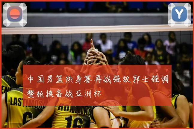 中国男篮热身赛再战强敌郭士强调整轮换备战亚洲杯