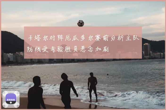 卡塔尔对阵厄瓜多尔赛前分析主队防线受考验胜负悬念加剧