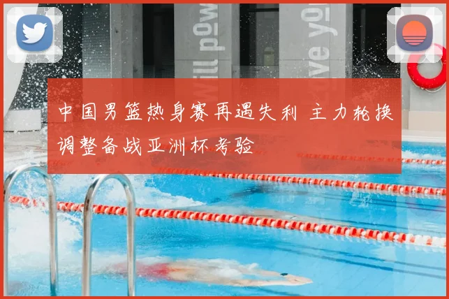 中国男篮热身赛再遇失利 主力轮换调整备战亚洲杯考验