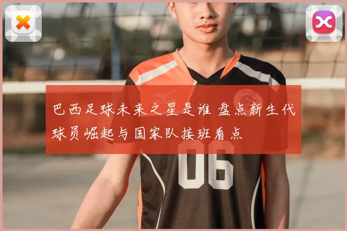 巴西足球未来之星是谁 盘点新生代球员崛起与国家队接班看点