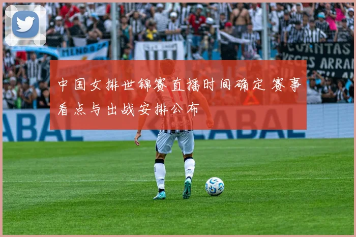 中国女排世锦赛直播时间确定 赛事看点与出战安排公布